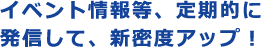 イベント情報等、定期的に発信して、新密度アップ!