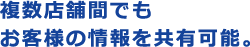 複数店舗間でもお客様の情報を共有可能。