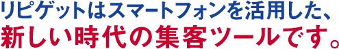 リピゲットはスマートフォンを活用した、新しい時代の集客ツールです。